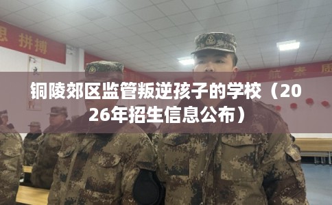 铜陵郊区监管叛逆孩子的学校（2026年招生信息公布）