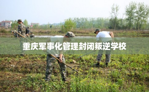 重庆军事化管理封闭叛逆学校 重庆军事化管理封闭叛逆学校