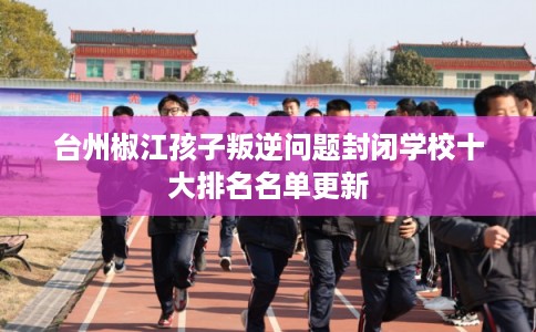 台州椒江孩子叛逆问题封闭学校十大排名名单更新 台州椒江孩子叛逆问题封闭学校十大排名名单更新