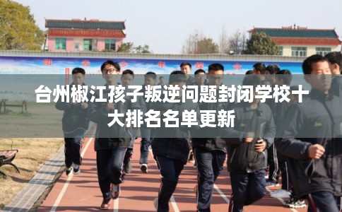 台州椒江孩子叛逆问题封闭学校十大排名名单更新 台州椒江孩子叛逆问题封闭学校十大排名名单更新