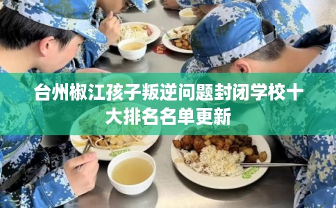 台州椒江孩子叛逆问题封闭学校十大排名名单更新