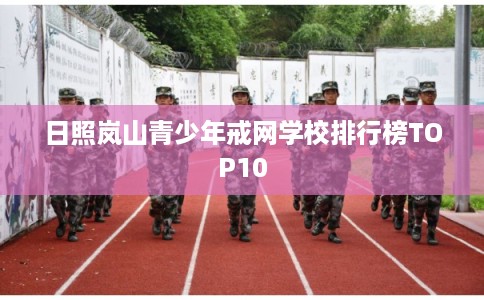 日照岚山青少年戒网学校排行榜TOP10 日照岚山青少年戒网学校排行榜TOP10