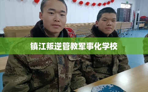 镇江叛逆管教军事化学校 镇江叛逆管教军事化学校