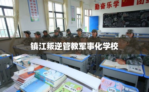 镇江叛逆管教军事化学校 镇江叛逆管教军事化学校