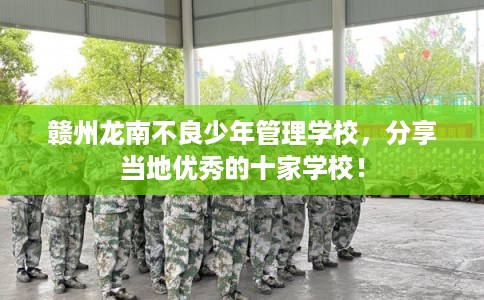 赣州龙南不良少年管理学校，分享当地优秀的十家学校！