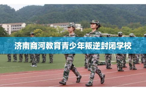 济南商河教育青少年叛逆封闭学校