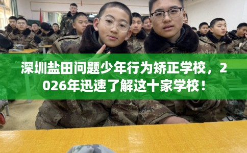 深圳盐田问题少年行为矫正学校，2026年迅速了解这十家学校！
