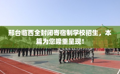 邢台临西全封闭寄宿制学校招生，本篇为您隆重呈现！