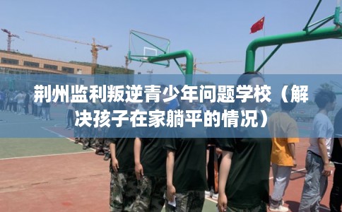 荆州监利叛逆青少年问题学校（解决孩子在家躺平的情况）