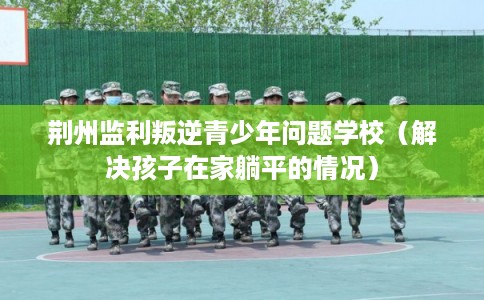 荆州监利叛逆青少年问题学校（解决孩子在家躺平的情况）