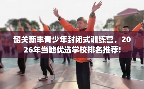 韶关新丰青少年封闭式训练营,2026年当地优选学校排名推荐! 韶关新丰青少年封闭式训练营,2026年当地优选学校排名推荐!