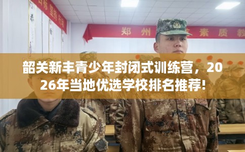 韶关新丰青少年封闭式训练营,2026年当地优选学校排名推荐! 韶关新丰青少年封闭式训练营,2026年当地优选学校排名推荐!