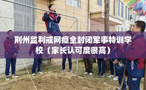 荆州监利戒网瘾全封闭军事特训学校（家长认可度很高）