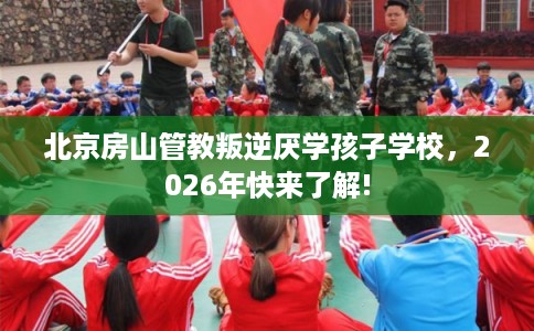 北京房山管教叛逆厌学孩子学校，2026年快来了解!