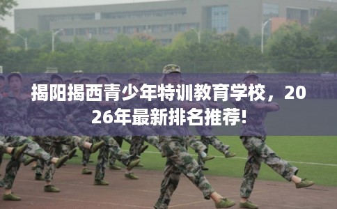 揭阳揭西青少年特训教育学校，2026年最新排名推荐!