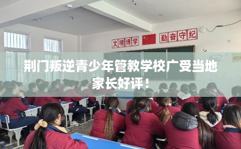 荆门叛逆青少年管教学校广受当地家长好评！