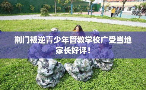 荆门叛逆青少年管教学校广受当地家长好评！