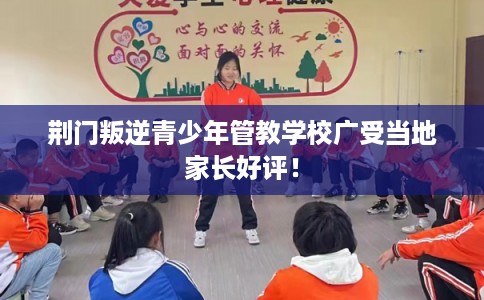 荆门叛逆青少年管教学校广受当地家长好评！