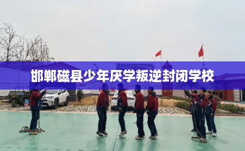 邯郸磁县少年厌学叛逆封闭学校