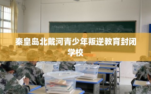 秦皇岛北戴河青少年叛逆教育封闭学校