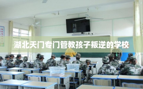 湖北天门专门管教孩子叛逆的学校