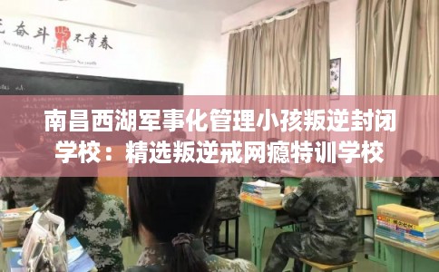 南昌西湖军事化管理小孩叛逆封闭学校:精选叛逆戒网瘾特训学校 南昌西湖军事化管理小孩叛逆封闭学校:精选叛逆戒网瘾特训学校