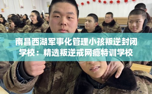 南昌西湖军事化管理小孩叛逆封闭学校:精选叛逆戒网瘾特训学校 南昌西湖军事化管理小孩叛逆封闭学校:精选叛逆戒网瘾特训学校