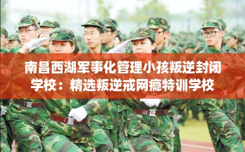 南昌西湖军事化管理小孩叛逆封闭学校：精选叛逆戒网瘾特训学校