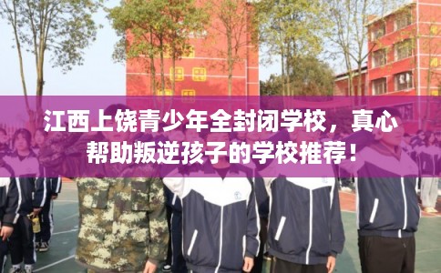 江西上饶青少年全封闭学校，真心帮助叛逆孩子的学校推荐！