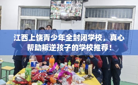 江西上饶青少年全封闭学校，真心帮助叛逆孩子的学校推荐！