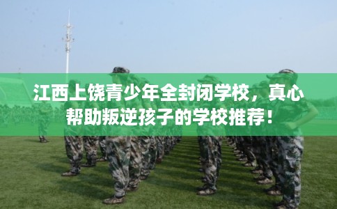 江西上饶青少年全封闭学校，真心帮助叛逆孩子的学校推荐！