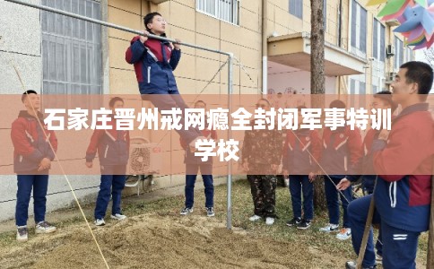 石家庄晋州戒网瘾全封闭军事特训学校