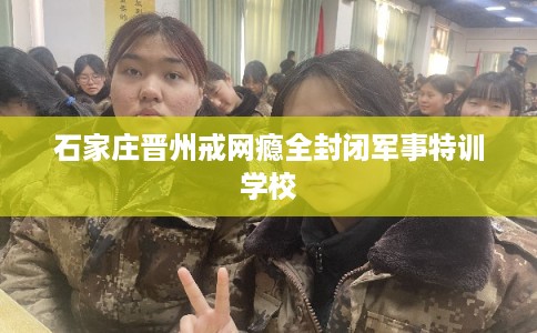 石家庄晋州戒网瘾全封闭军事特训学校