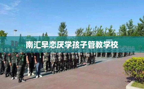 南汇早恋厌学孩子管教学校 南汇早恋厌学孩子管教学校