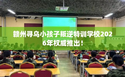 赣州寻乌小孩子叛逆特训学校2026年权威推出！