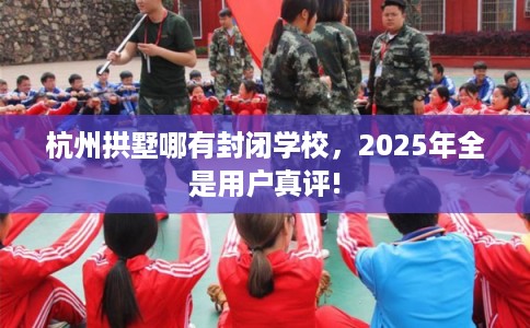 杭州拱墅哪有封闭学校，2025年全是用户真评!