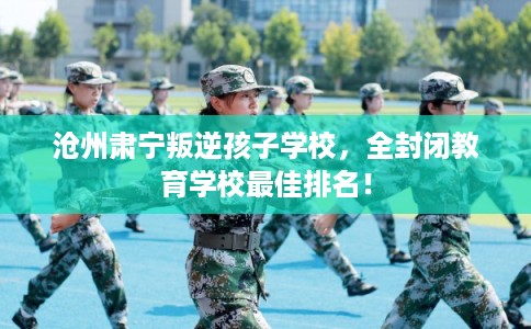 沧州肃宁叛逆孩子学校,全封闭教育学校最佳排名! 沧州肃宁叛逆孩子学校,全封闭教育学校最佳排名!