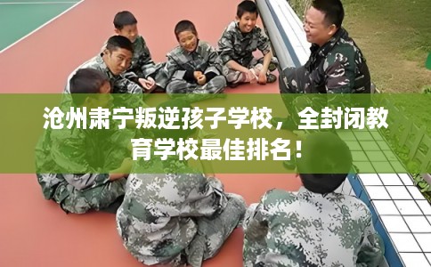 沧州肃宁叛逆孩子学校，全封闭教育学校最佳排名！