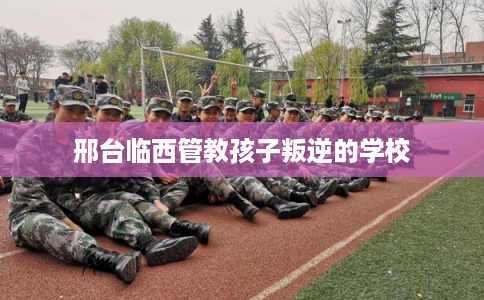 邢台临西管教孩子叛逆的学校 邢台临西管教孩子叛逆的学校