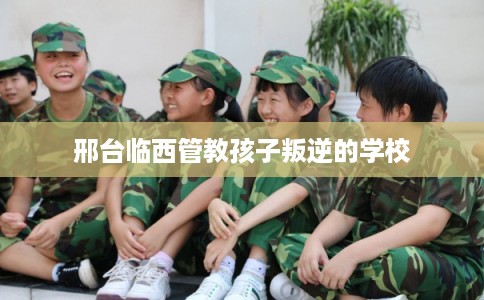 邢台临西管教孩子叛逆的学校 邢台临西管教孩子叛逆的学校