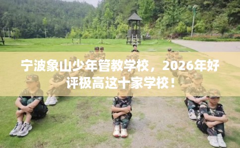 宁波象山少年管教学校，2026年好评极高这十家学校！