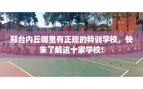 邢台内丘哪里有正规的特训学校,快来了解这十家学校! 邢台内丘哪里有正规的特训学校,快来了解这十家学校!