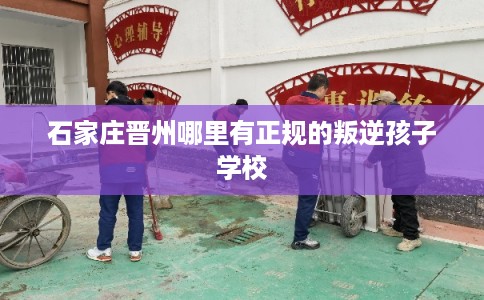 石家庄晋州哪里有正规的叛逆孩子学校