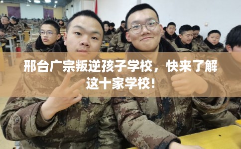 邢台广宗叛逆孩子学校，快来了解这十家学校!