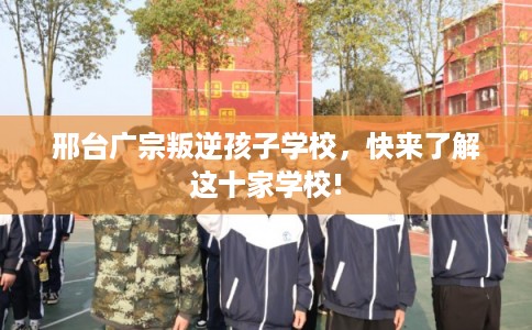 邢台广宗叛逆孩子学校，快来了解这十家学校!