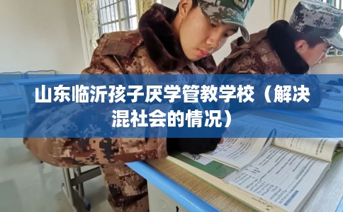 山东临沂孩子厌学管教学校(解决混社会的情况) 山东临沂孩子厌学管教学校(解决混社会的情况)