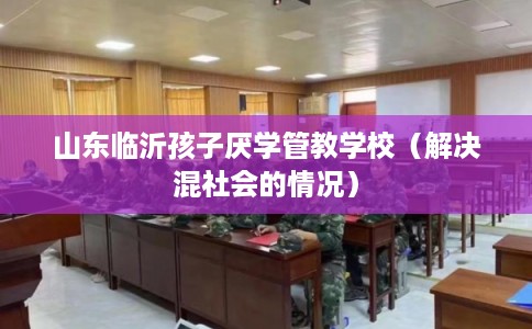 山东临沂孩子厌学管教学校(解决混社会的情况) 山东临沂孩子厌学管教学校(解决混社会的情况)