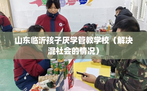 山东临沂孩子厌学管教学校(解决混社会的情况) 山东临沂孩子厌学管教学校(解决混社会的情况)