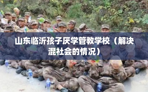 山东临沂孩子厌学管教学校（解决混社会的情况）