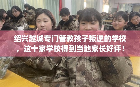绍兴越城专门管教孩子叛逆的学校,这十家学校得到当地家长好评! 绍兴越城专门管教孩子叛逆的学校,这十家学校得到当地家长好评!